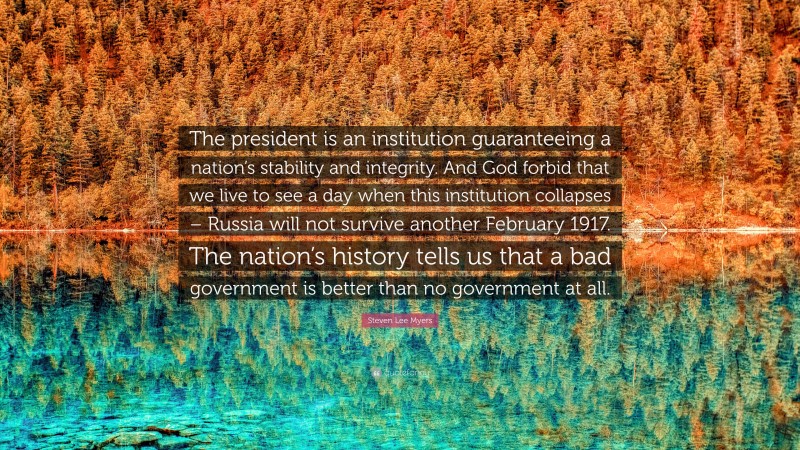 Steven Lee Myers Quote: “The president is an institution guaranteeing a nation’s stability and integrity. And God forbid that we live to see a day when this institution collapses – Russia will not survive another February 1917. The nation’s history tells us that a bad government is better than no government at all.”