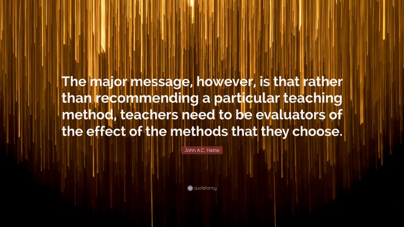 John A.C. Hattie Quote: “The major message, however, is that rather than recommending a particular teaching method, teachers need to be evaluators of the effect of the methods that they choose.”