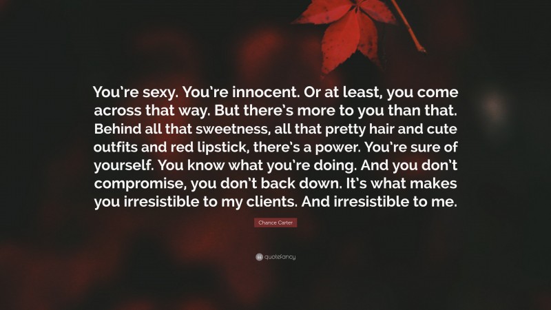 Chance Carter Quote: “You’re sexy. You’re innocent. Or at least, you come across that way. But there’s more to you than that. Behind all that sweetness, all that pretty hair and cute outfits and red lipstick, there’s a power. You’re sure of yourself. You know what you’re doing. And you don’t compromise, you don’t back down. It’s what makes you irresistible to my clients. And irresistible to me.”