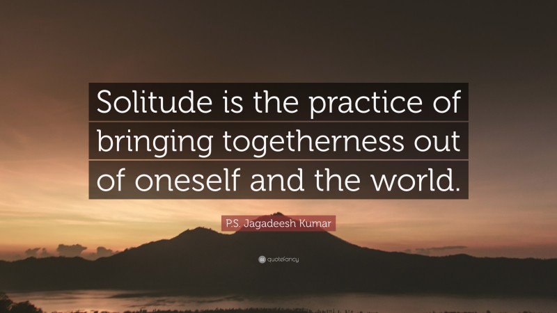 P.S. Jagadeesh Kumar Quote: “Solitude is the practice of bringing togetherness out of oneself and the world.”