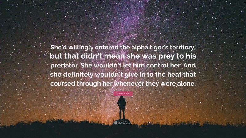 Rachel Grant Quote: “She’d willingly entered the alpha tiger’s territory, but that didn’t mean she was prey to his predator. She wouldn’t let him control her. And she definitely wouldn’t give in to the heat that coursed through her whenever they were alone.”