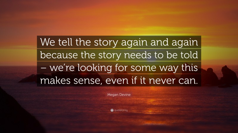 Megan Devine Quote: “We tell the story again and again because the story needs to be told – we’re looking for some way this makes sense, even if it never can.”