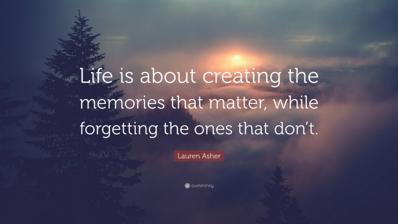 Lauren Asher Quote: “Life is about creating the memories that matter, while forgetting the ones that don’t.”