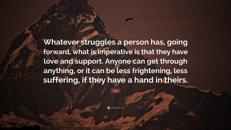 Tijan Quote: “Whatever struggles a person has, going forward, what is imperative is that they have love and support. Anyone can get through anything, or it can be less frightening, less suffering, if they have a hand in theirs.”