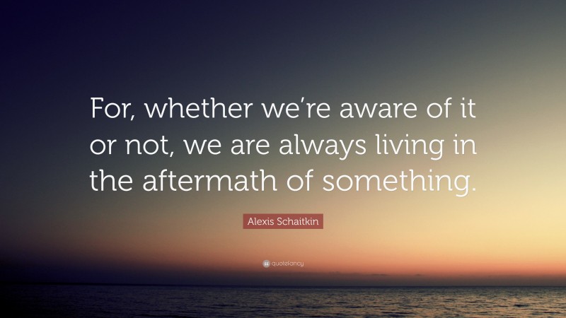 Alexis Schaitkin Quote: “For, whether we’re aware of it or not, we are always living in the aftermath of something.”