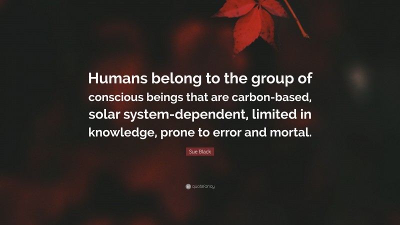 Sue Black Quote: “Humans belong to the group of conscious beings that are carbon-based, solar system-dependent, limited in knowledge, prone to error and mortal.”