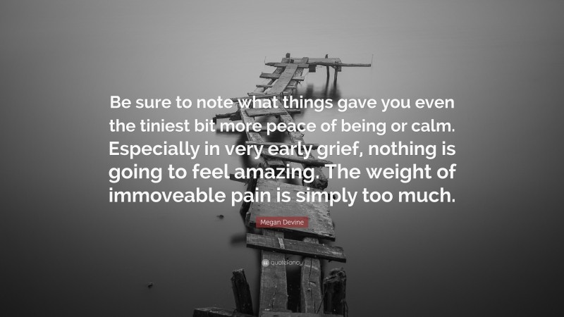 Megan Devine Quote: “Be sure to note what things gave you even the tiniest bit more peace of being or calm. Especially in very early grief, nothing is going to feel amazing. The weight of immoveable pain is simply too much.”