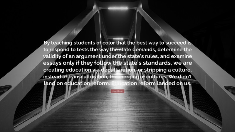 Jose Vilson Quote: “By teaching students of color that the best way to succeed is to respond to tests the way the state demands, determine the validity of an argument under the state’s rules, and examine essays only if they follow the state’s standards, we are creating education via deculturation, or stripping a culture, instead of transculturation, the merging of cultures. We didn’t land on education reform. Education reform landed on us.”