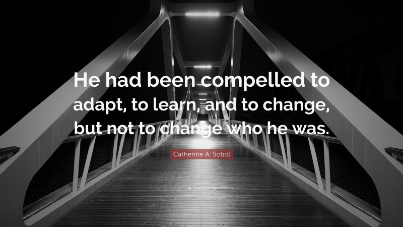 Catherine A. Sobol Quote: “He had been compelled to adapt, to learn, and to change, but not to change who he was.”