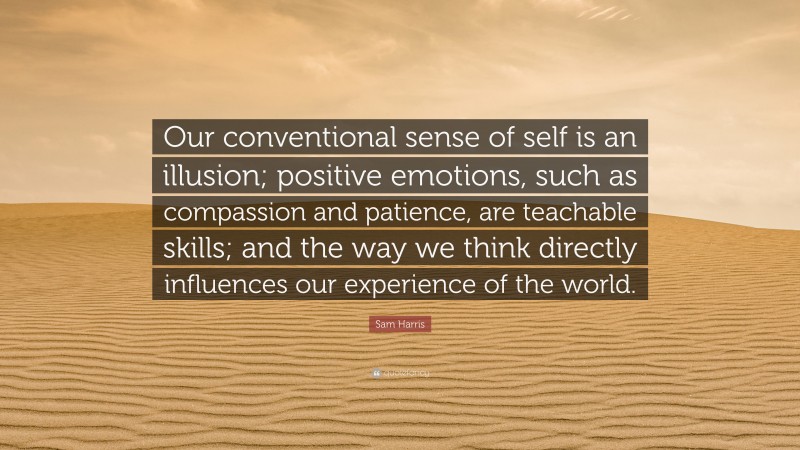 Sam Harris Quote: “Our conventional sense of self is an illusion; positive emotions, such as compassion and patience, are teachable skills; and the way we think directly influences our experience of the world.”