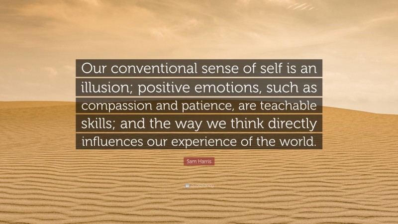 Sam Harris Quote: “Our conventional sense of self is an illusion; positive emotions, such as compassion and patience, are teachable skills; and the way we think directly influences our experience of the world.”