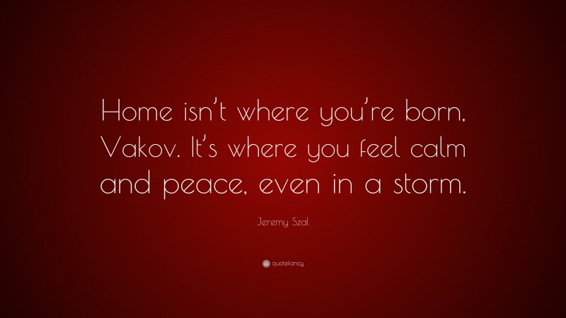 Jeremy Szal Quote: “Home isn’t where you’re born, Vakov. It’s where you feel calm and peace, even in a storm.”
