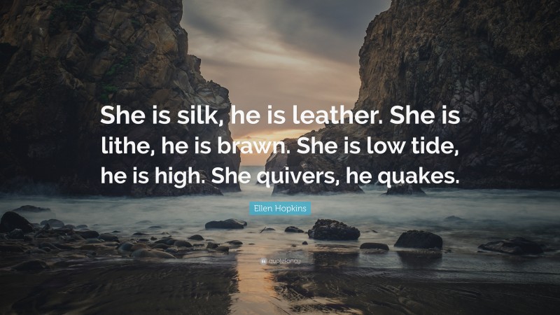 Ellen Hopkins Quote: “She is silk, he is leather. She is lithe, he is brawn. She is low tide, he is high. She quivers, he quakes.”