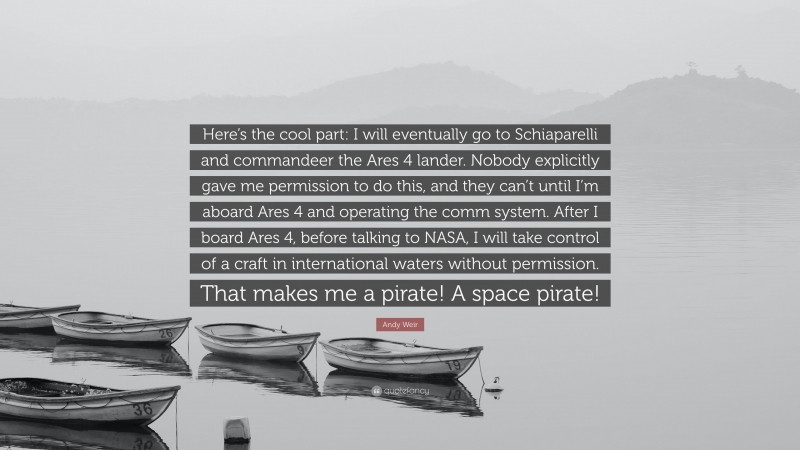 Andy Weir Quote: “Here’s the cool part: I will eventually go to Schiaparelli and commandeer the Ares 4 lander. Nobody explicitly gave me permission to do this, and they can’t until I’m aboard Ares 4 and operating the comm system. After I board Ares 4, before talking to NASA, I will take control of a craft in international waters without permission. That makes me a pirate! A space pirate!”