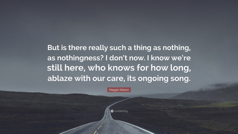 Maggie Nelson Quote: “But is there really such a thing as nothing, as nothingness? I don’t now. I know we’re still here, who knows for how long, ablaze with our care, its ongoing song.”