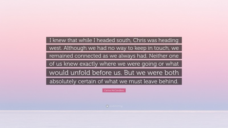 Carine McCandless Quote: “I knew that while I headed south, Chris was heading west. Although we had no way to keep in touch, we remained connected as we always had. Neither one of us knew exactly where we were going or what would unfold before us. But we were both absolutely certain of what we must leave behind.”