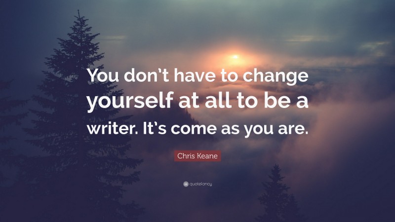 Chris Keane Quote: “You don’t have to change yourself at all to be a writer. It’s come as you are.”