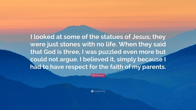 Cat Stevens Quote: “I looked at some of the statues of Jesus; they were just stones with no life. When they said that God is three, I was puzzled even more but could not argue. I believed it, simply because I had to have respect for the faith of my parents.”