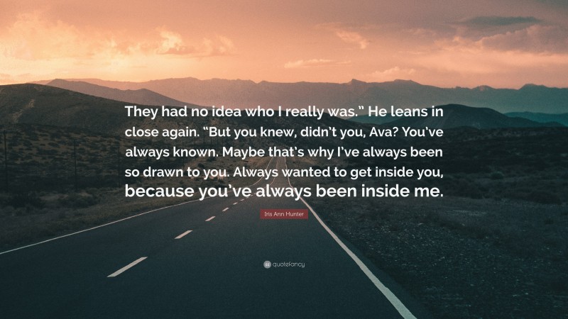 Iris Ann Hunter Quote: “They had no idea who I really was.” He leans in close again. “But you knew, didn’t you, Ava? You’ve always known. Maybe that’s why I’ve always been so drawn to you. Always wanted to get inside you, because you’ve always been inside me.”