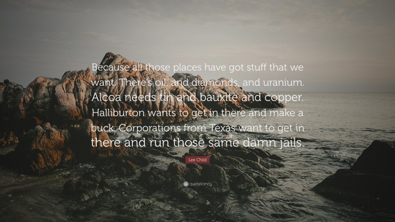 Lee Child Quote: “Because all those places have got stuff that we want. There’s oil, and diamonds, and uranium. Alcoa needs tin and bauxite and copper. Halliburton wants to get in there and make a buck. Corporations from Texas want to get in there and run those same damn jails.”