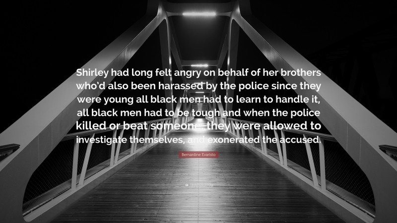 Bernardine Evaristo Quote: “Shirley had long felt angry on behalf of her brothers who’d also been harassed by the police since they were young all black men had to learn to handle it, all black men had to be tough and when the police killed or beat someone, they were allowed to investigate themselves, and exonerated the accused.”