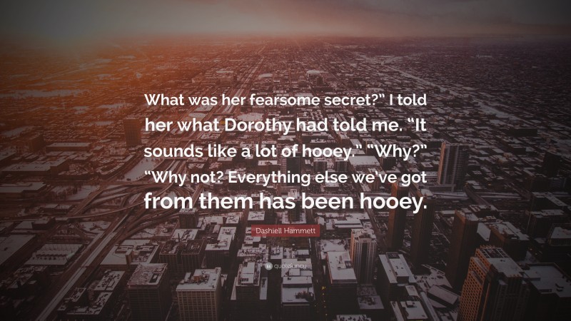 Dashiell Hammett Quote: “What was her fearsome secret?” I told her what Dorothy had told me. “It sounds like a lot of hooey.” “Why?” “Why not? Everything else we’ve got from them has been hooey.”