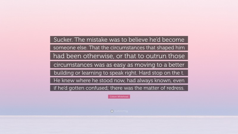 Colson Whitehead Quote: “Sucker. The mistake was to believe he’d become someone else. That the circumstances that shaped him had been otherwise, or that to outrun those circumstances was as easy as moving to a better building or learning to speak right. Hard stop on the t. He knew where he stood now, had always known, even if he’d gotten confused; there was the matter of redress.”