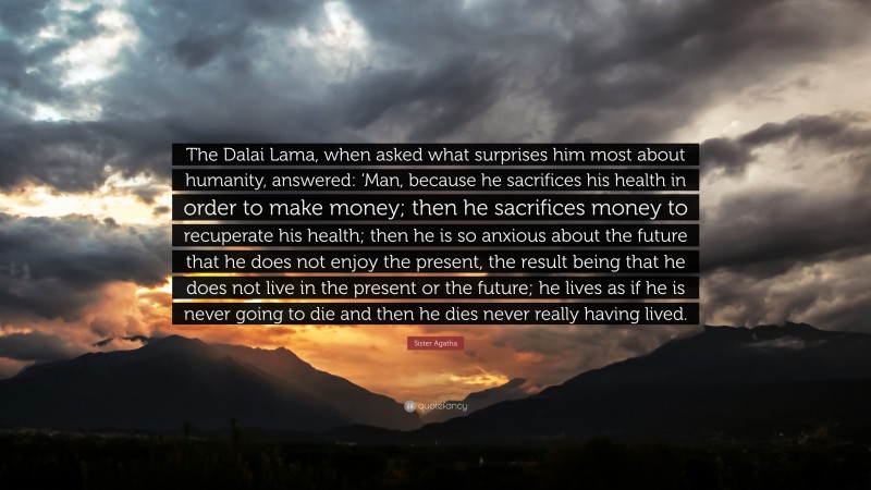 Sister Agatha Quote: “The Dalai Lama, when asked what surprises him most about humanity, answered: ‘Man, because he sacrifices his health in order to make money; then he sacrifices money to recuperate his health; then he is so anxious about the future that he does not enjoy the present, the result being that he does not live in the present or the future; he lives as if he is never going to die and then he dies never really having lived.”