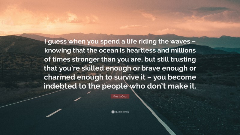 Nina LaCour Quote: “I guess when you spend a life riding the waves – knowing that the ocean is heartless and millions of times stronger than you are, but still trusting that you’re skilled enough or brave enough or charmed enough to survive it – you become indebted to the people who don’t make it.”