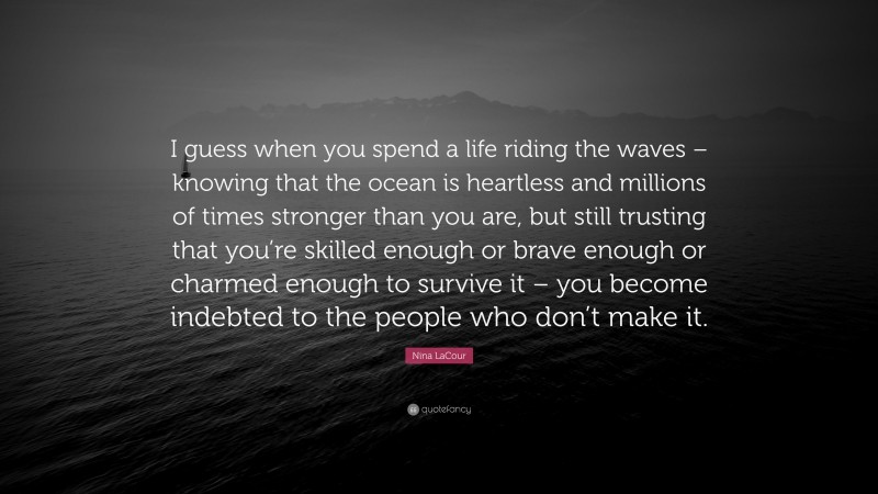 Nina LaCour Quote: “I guess when you spend a life riding the waves – knowing that the ocean is heartless and millions of times stronger than you are, but still trusting that you’re skilled enough or brave enough or charmed enough to survive it – you become indebted to the people who don’t make it.”