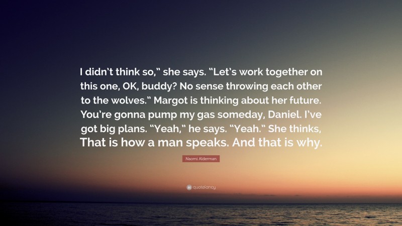 Naomi Alderman Quote: “I didn’t think so,” she says. “Let’s work together on this one, OK, buddy? No sense throwing each other to the wolves.” Margot is thinking about her future. You’re gonna pump my gas someday, Daniel. I’ve got big plans. “Yeah,” he says. “Yeah.” She thinks, That is how a man speaks. And that is why.”
