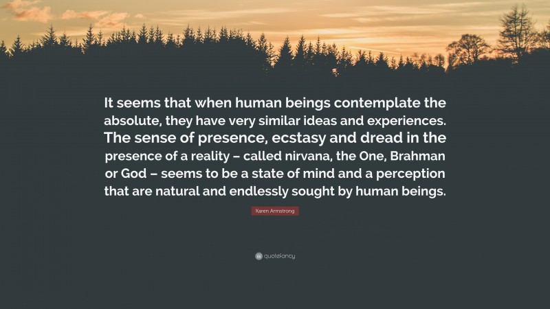Karen Armstrong Quote: “It seems that when human beings contemplate the absolute, they have very similar ideas and experiences. The sense of presence, ecstasy and dread in the presence of a reality – called nirvana, the One, Brahman or God – seems to be a state of mind and a perception that are natural and endlessly sought by human beings.”