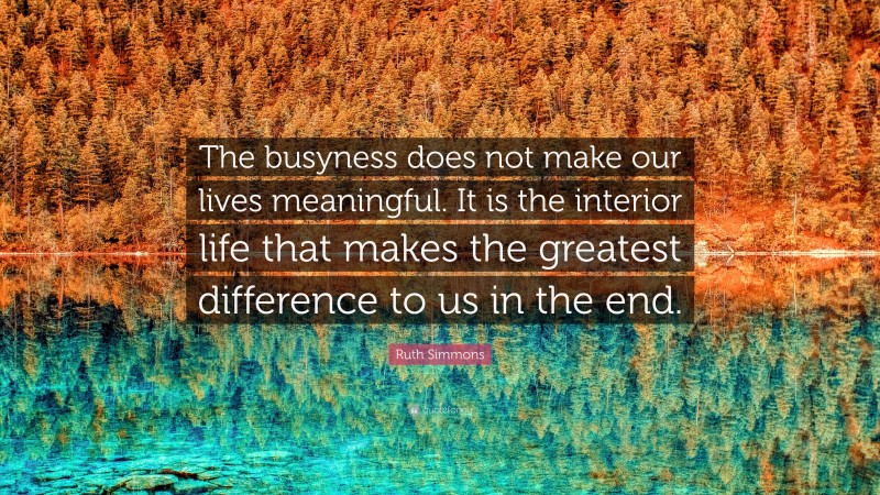 Ruth Simmons Quote: “The busyness does not make our lives meaningful. It is the interior life that makes the greatest difference to us in the end.”