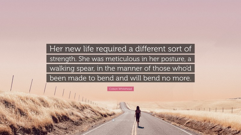 Colson Whitehead Quote: “Her new life required a different sort of strength. She was meticulous in her posture, a walking spear, in the manner of those who’d been made to bend and will bend no more.”