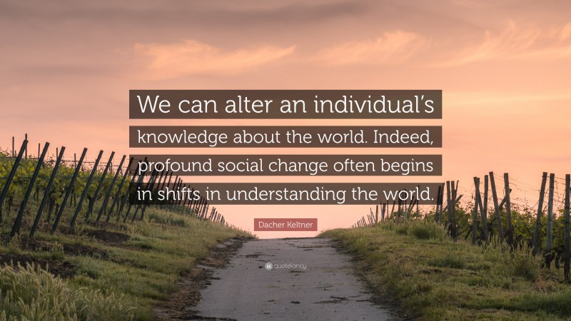 Dacher Keltner Quote: “We can alter an individual’s knowledge about the world. Indeed, profound social change often begins in shifts in understanding the world.”