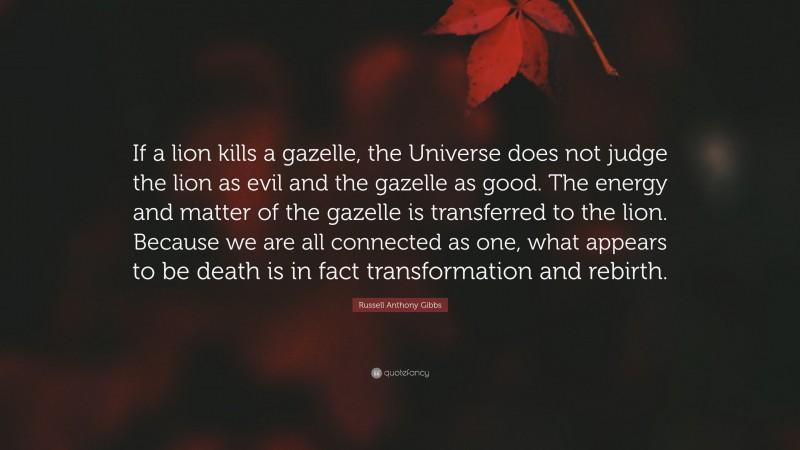 Russell Anthony Gibbs Quote: “If a lion kills a gazelle, the Universe does not judge the lion as evil and the gazelle as good. The energy and matter of the gazelle is transferred to the lion. Because we are all connected as one, what appears to be death is in fact transformation and rebirth.”