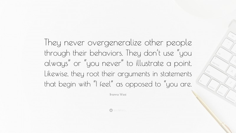 Brianna Wiest Quote: “They never overgeneralize other people through their behaviors. They don’t use “you always” or “you never” to illustrate a point. Likewise, they root their arguments in statements that begin with “I feel” as opposed to “you are.”