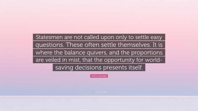 Henry Kissinger Quote: “Statesmen are not called upon only to settle easy questions. These often settle themselves. It is where the balance quivers, and the proportions are veiled in mist, that the opportunity for world-saving decisions presents itself.”