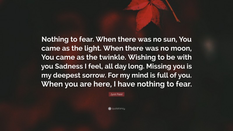 Jyoti Patel Quote: “Nothing to fear. When there was no sun, You came as the light. When there was no moon, You came as the twinkle. Wishing to be with you Sadness I feel, all day long. Missing you is my deepest sorrow. For my mind is full of you. When you are here, I have nothing to fear.”