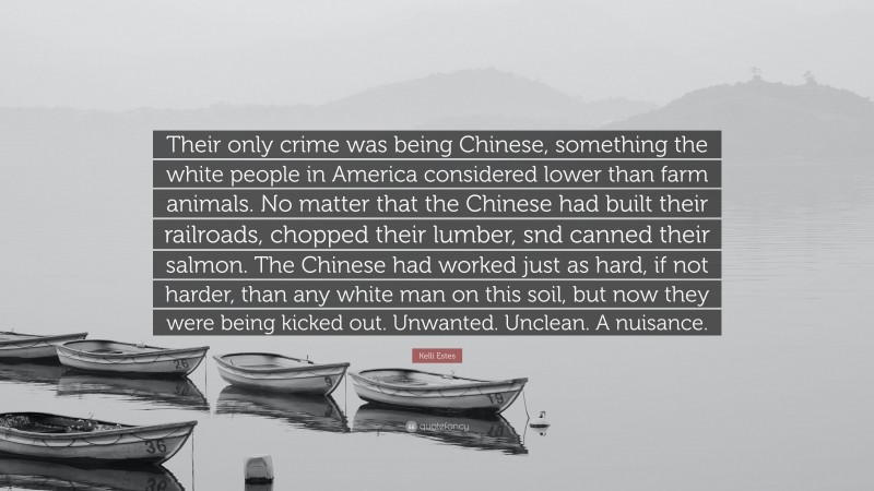 Kelli Estes Quote: “Their only crime was being Chinese, something the white people in America considered lower than farm animals. No matter that the Chinese had built their railroads, chopped their lumber, snd canned their salmon. The Chinese had worked just as hard, if not harder, than any white man on this soil, but now they were being kicked out. Unwanted. Unclean. A nuisance.”