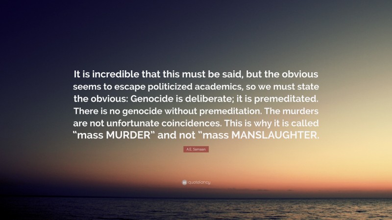 A.E. Samaan Quote: “It is incredible that this must be said, but the obvious seems to escape politicized academics, so we must state the obvious: Genocide is deliberate; it is premeditated. There is no genocide without premeditation. The murders are not unfortunate coincidences. This is why it is called “mass MURDER” and not “mass MANSLAUGHTER.”
