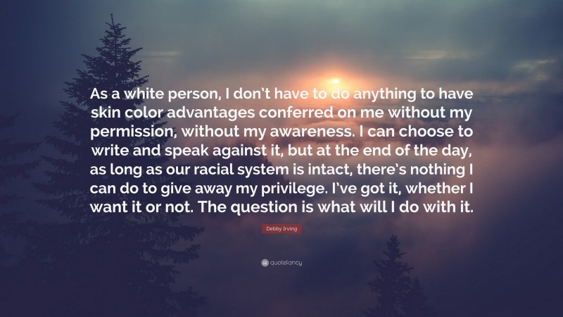 Debby Irving Quote: “As a white person, I don’t have to do anything to have skin color advantages conferred on me without my permission, without my awareness. I can choose to write and speak against it, but at the end of the day, as long as our racial system is intact, there’s nothing I can do to give away my privilege. I’ve got it, whether I want it or not. The question is what will I do with it.”