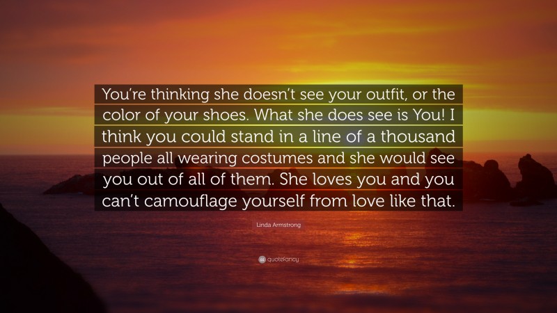Linda Armstrong Quote: “You’re thinking she doesn’t see your outfit, or the color of your shoes. What she does see is You! I think you could stand in a line of a thousand people all wearing costumes and she would see you out of all of them. She loves you and you can’t camouflage yourself from love like that.”