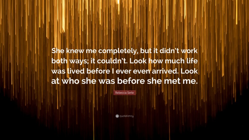 Rebecca Serle Quote: “She knew me completely, but it didn’t work both ways; it couldn’t. Look how much life was lived before I ever even arrived. Look at who she was before she met me.”