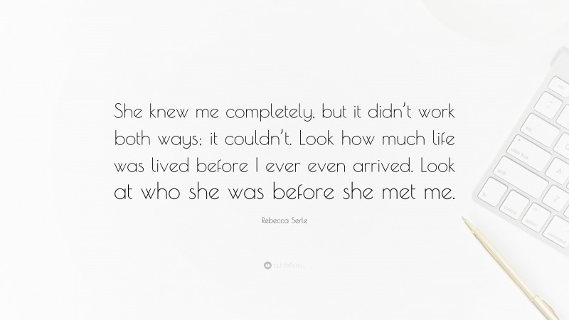 Rebecca Serle Quote: “She knew me completely, but it didn’t work both ways; it couldn’t. Look how much life was lived before I ever even arrived. Look at who she was before she met me.”