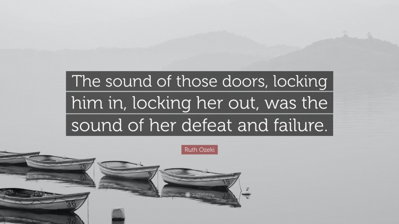 Ruth Ozeki Quote: “The sound of those doors, locking him in, locking her out, was the sound of her defeat and failure.”