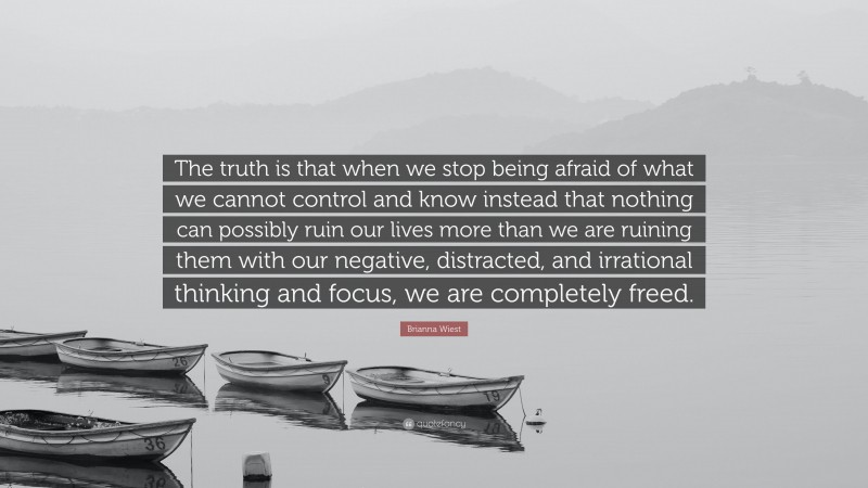 Brianna Wiest Quote: “The truth is that when we stop being afraid of what we cannot control and know instead that nothing can possibly ruin our lives more than we are ruining them with our negative, distracted, and irrational thinking and focus, we are completely freed.”