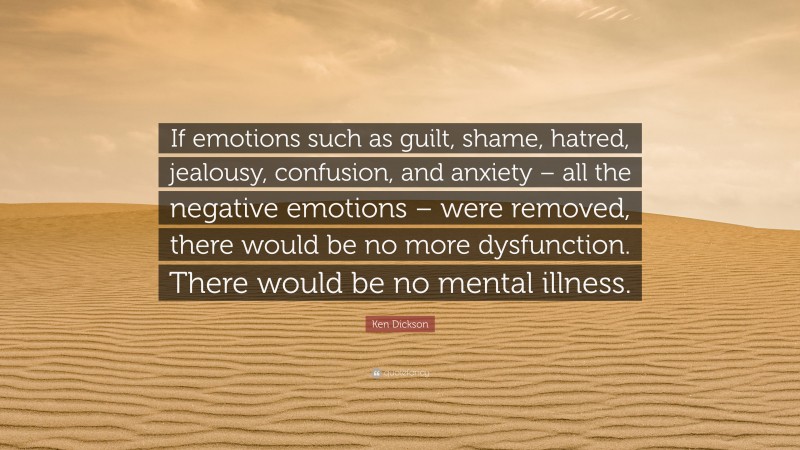 Ken Dickson Quote: “If emotions such as guilt, shame, hatred, jealousy, confusion, and anxiety – all the negative emotions – were removed, there would be no more dysfunction. There would be no mental illness.”