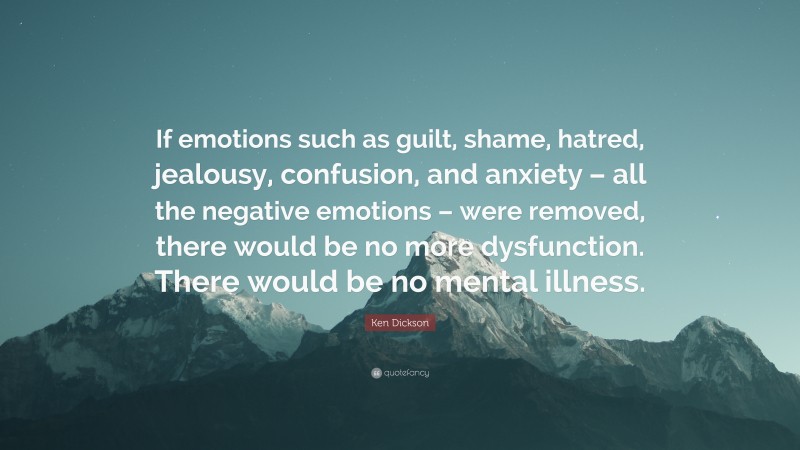 Ken Dickson Quote: “If emotions such as guilt, shame, hatred, jealousy, confusion, and anxiety – all the negative emotions – were removed, there would be no more dysfunction. There would be no mental illness.”