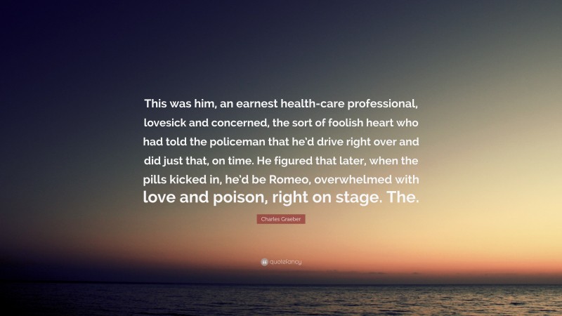 Charles Graeber Quote: “This was him, an earnest health-care professional, lovesick and concerned, the sort of foolish heart who had told the policeman that he’d drive right over and did just that, on time. He figured that later, when the pills kicked in, he’d be Romeo, overwhelmed with love and poison, right on stage. The.”